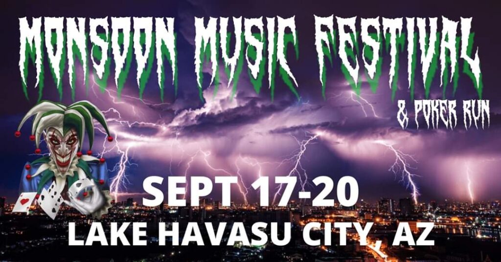 Monsoon Music Festival & Poker Run September 17th-20th, 2020 Lake Havasu City Arizona - 4 Days of Live Music and Entertainment for the whole Family . Freestyle Motocross Shows, Monster Truck Rides, Poker Run, Boat Show, Vendors, Food & Beverages. Click the Poster Below for Up to Date Information